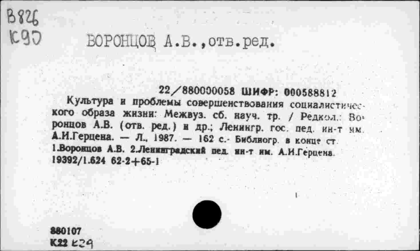 ﻿
ЬЧО ЮРОНЦОД А.В..отв.ред.
22/880000058 ШИФР: 000588812
Культура и проблемы совершенствования социалистического образа жизни: Межвуз. сб. науч. тр. / Редкол.: Во* ронцов А.В. (отв. ред.) и др.; Ленингр. гос. пед. ин-т нм А.И.Герцена. — Л., 1987. — 162 с.- Библиогр в конце ст 1 .Воронцов АЗ. 2 Ленинградский пед нн-т им. А.И.Герцена 19392/1.624 62-2+65-1
680107
К22 £2